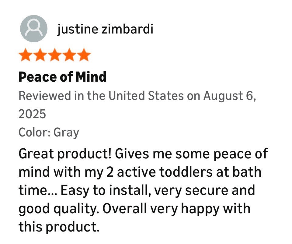 Product review with five stars. The review says - Great product! Gives me some peace of mind with my 2 active toddlers at bath time...Easy to install, very secure and good quality. Overall very happy with this product. 